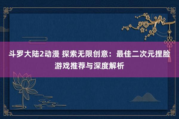 斗罗大陆2动漫 探索无限创意：最佳二次元捏脸游戏推荐与深度解析