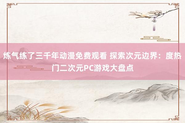 炼气练了三千年动漫免费观看 探索次元边界：度热门二次元PC游戏大盘点