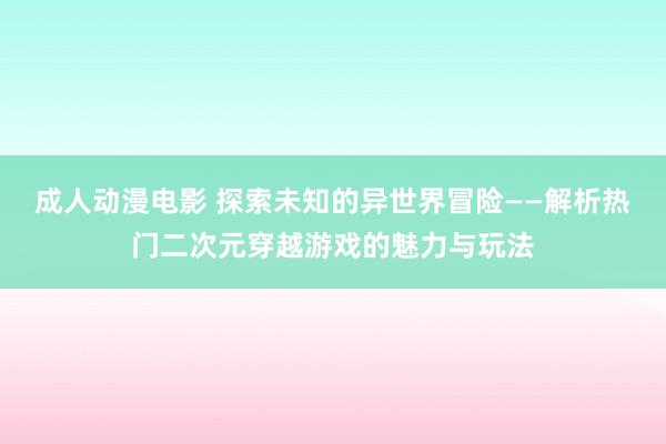 成人动漫电影 探索未知的异世界冒险——解析热门二次元穿越游戏的魅力与玩法