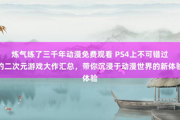 炼气练了三千年动漫免费观看 PS4上不可错过的二次元游戏大作汇总，带你沉浸于动漫世界的新体验