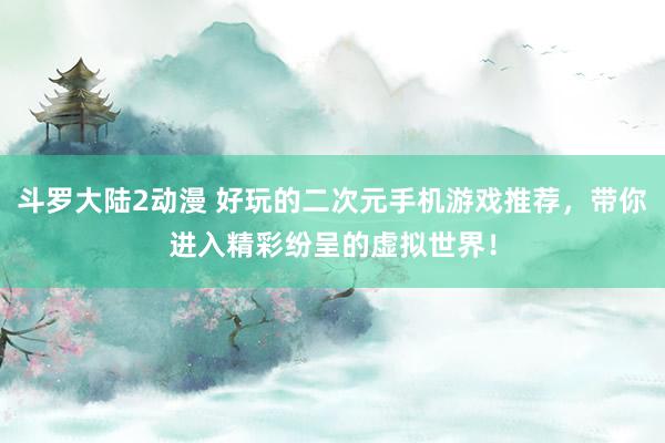 斗罗大陆2动漫 好玩的二次元手机游戏推荐，带你进入精彩纷呈的虚拟世界！