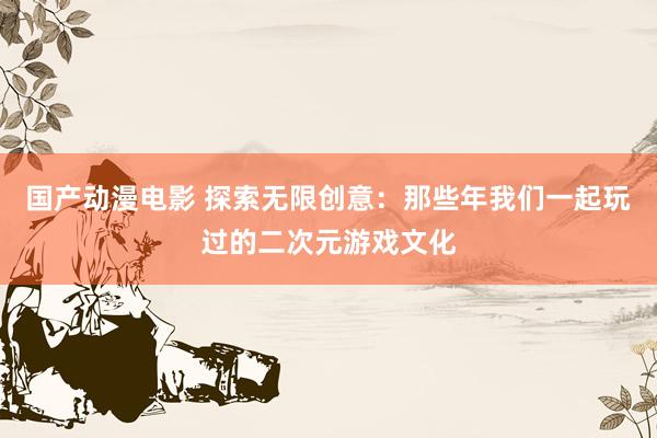 国产动漫电影 探索无限创意：那些年我们一起玩过的二次元游戏文化