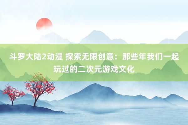 斗罗大陆2动漫 探索无限创意：那些年我们一起玩过的二次元游戏文化
