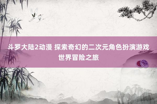 斗罗大陆2动漫 探索奇幻的二次元角色扮演游戏世界冒险之旅